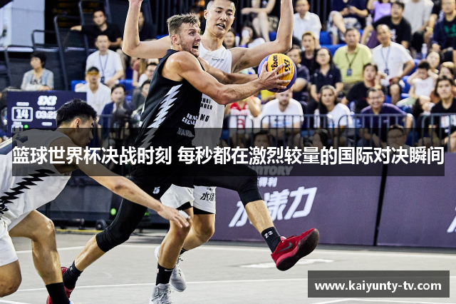 篮球世界杯决战时刻 每秒都在激烈较量的国际对决瞬间