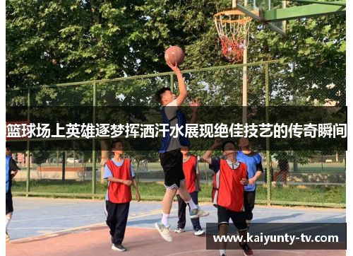 篮球场上英雄逐梦挥洒汗水展现绝佳技艺的传奇瞬间