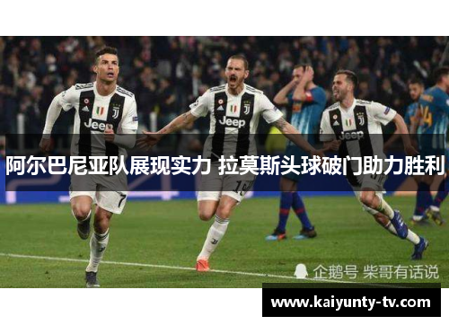 阿尔巴尼亚队展现实力 拉莫斯头球破门助力胜利
