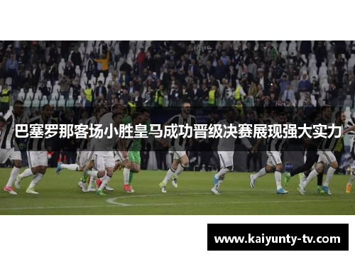 巴塞罗那客场小胜皇马成功晋级决赛展现强大实力