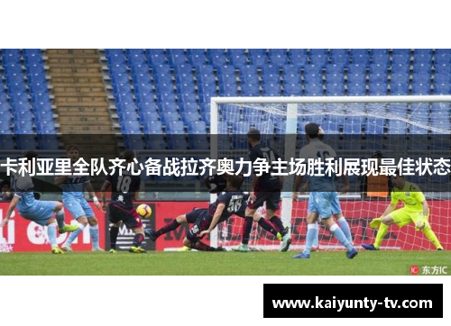 卡利亚里全队齐心备战拉齐奥力争主场胜利展现最佳状态