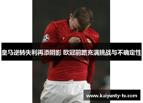 皇马逆转失利再添阴影 欧冠前路充满挑战与不确定性