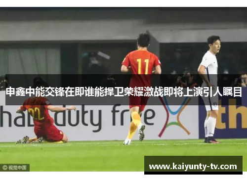 申鑫中能交锋在即谁能捍卫荣耀激战即将上演引人瞩目