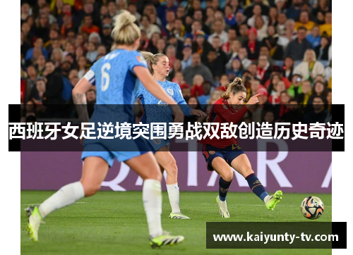 西班牙女足逆境突围勇战双敌创造历史奇迹