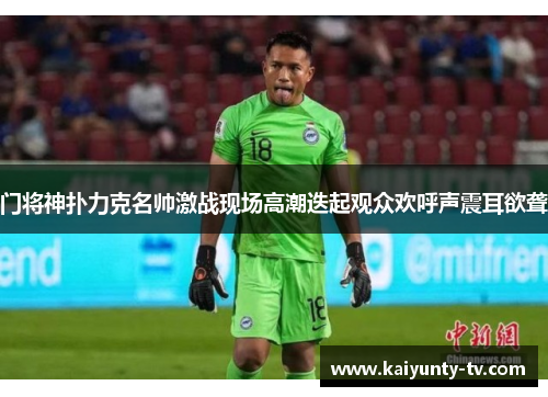 门将神扑力克名帅激战现场高潮迭起观众欢呼声震耳欲聋
