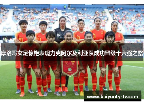 摩洛哥女足惊艳表现力克阿尔及利亚队成功晋级十六强之路