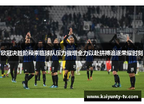 欧冠决胜阶段来临球队压力骤增全力以赴拼搏追逐荣耀时刻