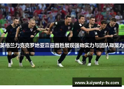 英格兰力克克罗地亚喜迎首胜展现强劲实力与团队凝聚力