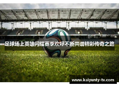 足球场上英雄闪耀赛季欢呼不断共谱精彩传奇之路