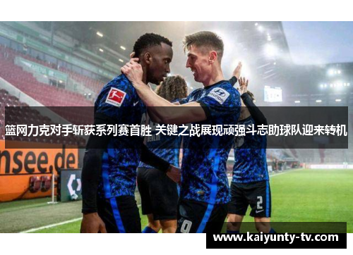 篮网力克对手斩获系列赛首胜 关键之战展现顽强斗志助球队迎来转机