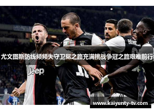 尤文图斯防线频频失守卫冕之路充满挑战争冠之路艰难前行