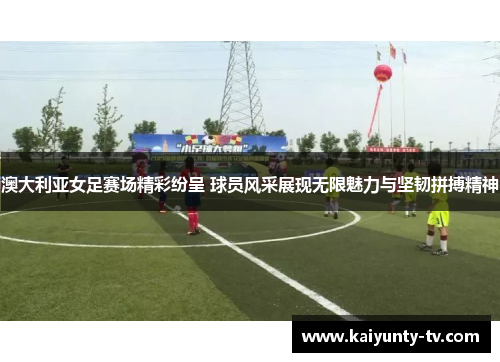 澳大利亚女足赛场精彩纷呈 球员风采展现无限魅力与坚韧拼搏精神